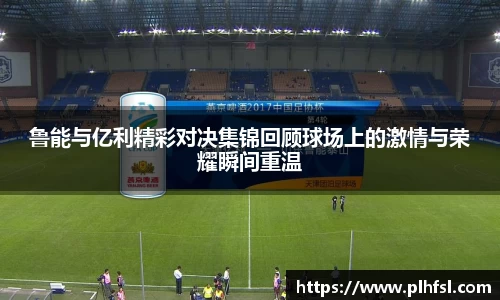 鲁能与亿利精彩对决集锦回顾球场上的激情与荣耀瞬间重温